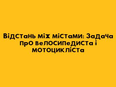 Відстань між містами: Задача про велосипедиста і мотоцикліста