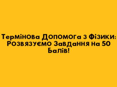 Термінова Допомога з Фізики: Розв'язуємо Завдання на 50 Балів!