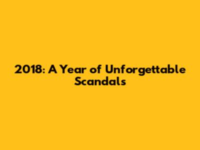 2018: A Year of Unforgettable Scandals