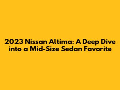 2023 Nissan Altima: A Deep Dive into a Mid-Size Sedan Favorite