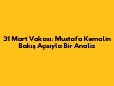 31 Mart Vakası: Mustafa Kemal'in Bakış Açısıyla Bir Analiz