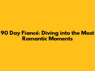 90 Day Fiancé: Diving into the Most Romantic Moments