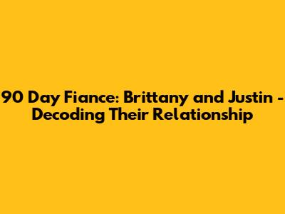 90 Day Fiance: Brittany and Justin - Decoding Their Relationship