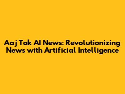 Aaj Tak AI News: Revolutionizing News with Artificial Intelligence