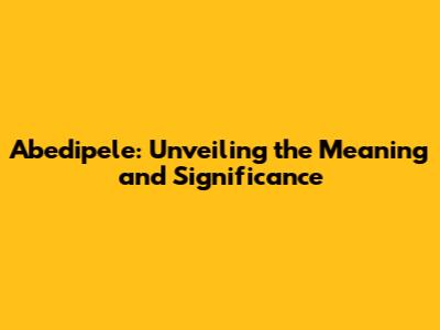 Abedipele: Unveiling the Meaning and Significance