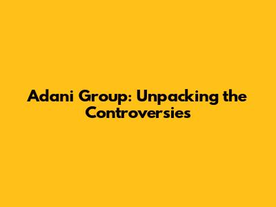 Adani Group: Unpacking the Controversies