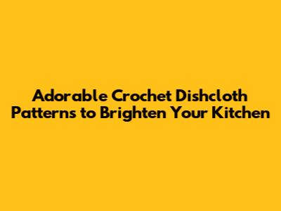 Adorable Crochet Dishcloth Patterns to Brighten Your Kitchen