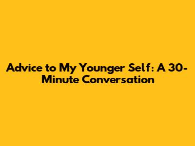 Advice to My Younger Self: A 30-Minute Conversation