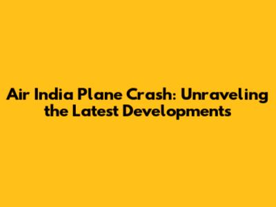 Air India Plane Crash: Unraveling the Latest Developments