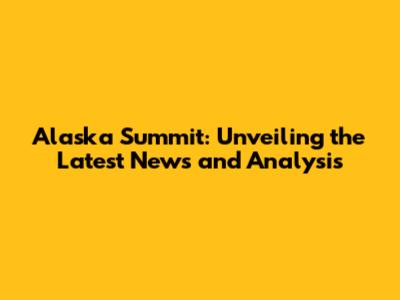 Alaska Summit: Unveiling the Latest News and Analysis