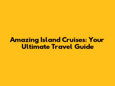 Amazing Island Cruises: Your Ultimate Travel Guide