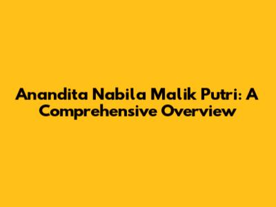 Anandita Nabila Malik Putri: A Comprehensive Overview