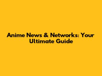 Anime News & Networks: Your Ultimate Guide