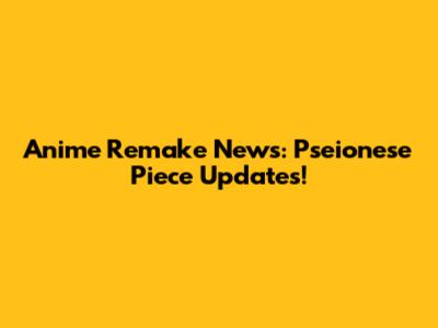 Anime Remake News: Pseionese Piece Updates!