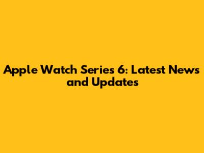 Apple Watch Series 6: Latest News and Updates