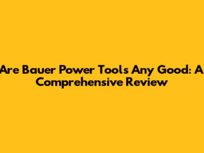 Are Bauer Power Tools Any Good: A Comprehensive Review