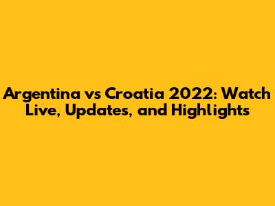 Argentina vs Croatia 2022: Watch Live, Updates, and Highlights