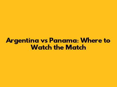 Argentina vs Panama: Where to Watch the Match
