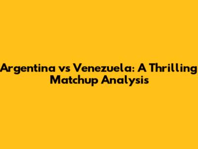 Argentina vs Venezuela: A Thrilling Matchup Analysis
