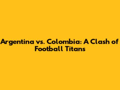 Argentina vs. Colombia: A Clash of Football Titans
