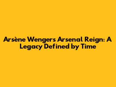 Arsène Wenger's Arsenal Reign: A Legacy Defined by Time