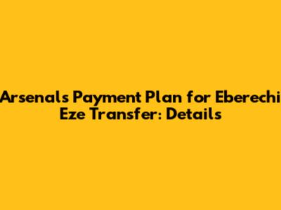 Arsenal's Payment Plan for Eberechi Eze Transfer: Details