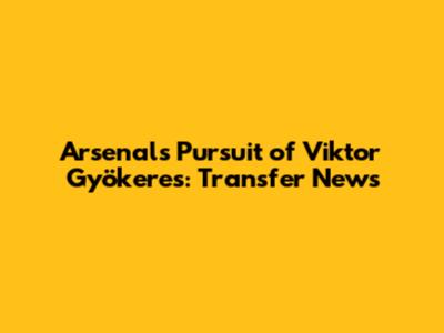 Arsenal's Pursuit of Viktor Gyökeres: Transfer News