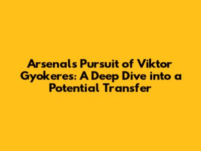 Arsenal's Pursuit of Viktor Gyokeres: A Deep Dive into a Potential Transfer