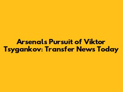 Arsenal's Pursuit of Viktor Tsygankov: Transfer News Today