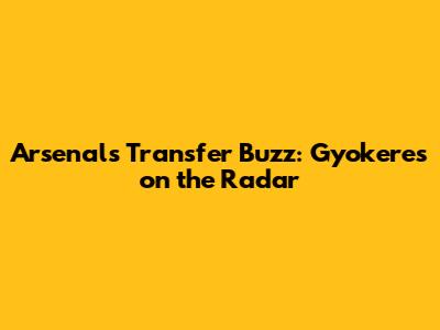 Arsenal's Transfer Buzz: Gyokeres on the Radar