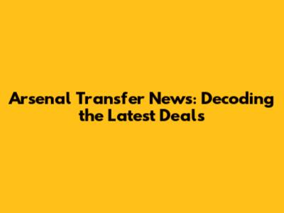 Arsenal Transfer News: Decoding the Latest Deals