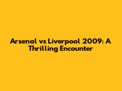 Arsenal vs Liverpool 2009: A Thrilling Encounter