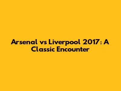 Arsenal vs Liverpool 2017: A Classic Encounter