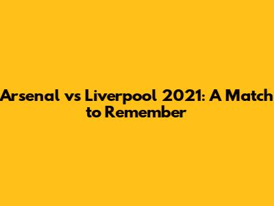 Arsenal vs Liverpool 2021: A Match to Remember