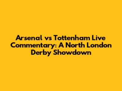 Arsenal vs Tottenham Live Commentary: A North London Derby Showdown