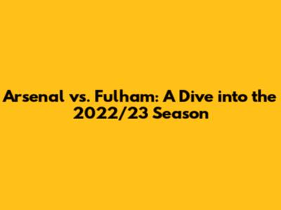 Arsenal vs. Fulham: A Dive into the 2022/23 Season