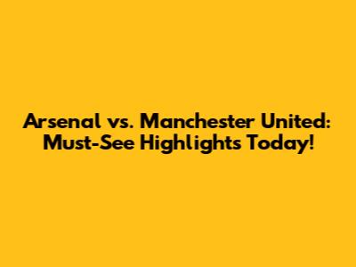 Arsenal vs. Manchester United: Must-See Highlights Today!