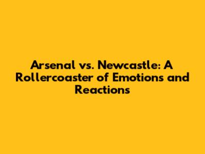 Arsenal vs. Newcastle: A Rollercoaster of Emotions and Reactions