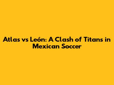 Atlas vs León: A Clash of Titans in Mexican Soccer