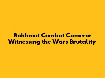 Bakhmut Combat Camera: Witnessing the War's Brutality