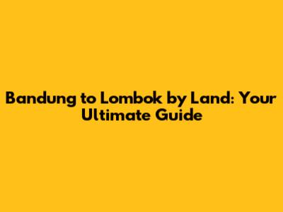 Bandung to Lombok by Land: Your Ultimate Guide
