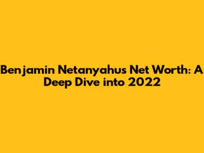 Benjamin Netanyahu's Net Worth: A Deep Dive into 2022