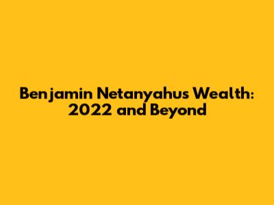 Benjamin Netanyahu's Wealth: 2022 and Beyond