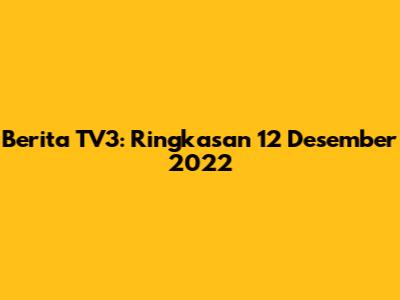 Berita TV3: Ringkasan 12 Desember 2022
