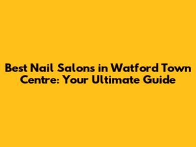 Best Nail Salons in Watford Town Centre: Your Ultimate Guide