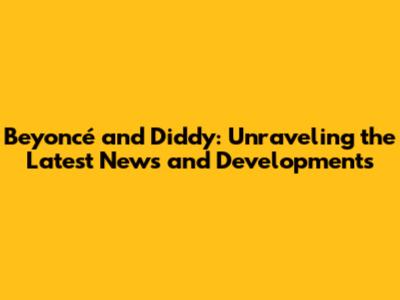 Beyoncé and Diddy: Unraveling the Latest News and Developments