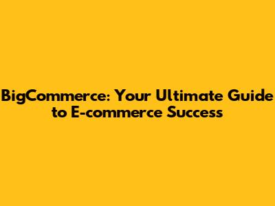 BigCommerce: Your Ultimate Guide to E-commerce Success