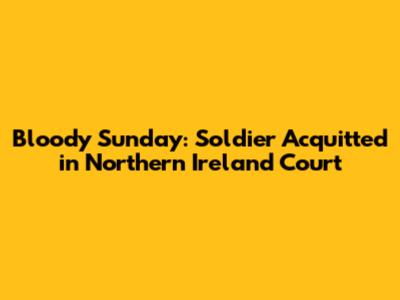 Bloody Sunday: Soldier Acquitted in Northern Ireland Court