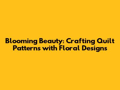 Blooming Beauty: Crafting Quilt Patterns with Floral Designs