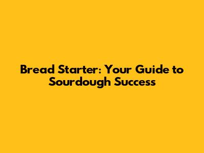 Bread Starter: Your Guide to Sourdough Success
